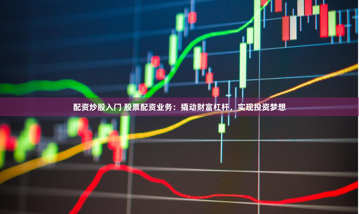 配资炒股入门 股票配资业务：撬动财富杠杆，实现投资梦想
