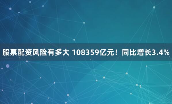 股票配资风险有多大 108359亿元！同比增长3.4%