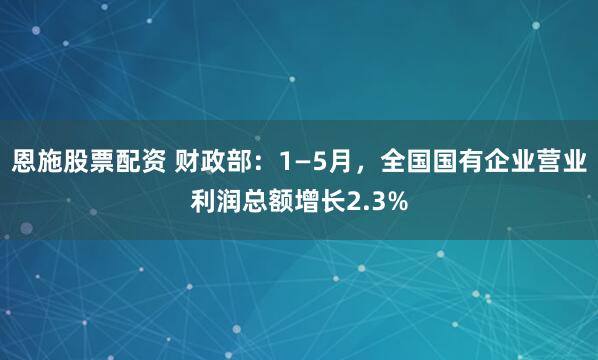 恩施股票配资 财政部：1—5月，全国国有企业营业利润总额增长2.3%
