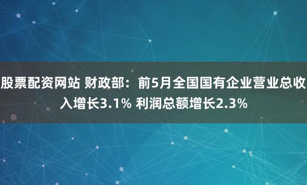 股票配资网站 财政部：前5月全国国有企业营业总收入增长3.1% 利润总额增长2.3%