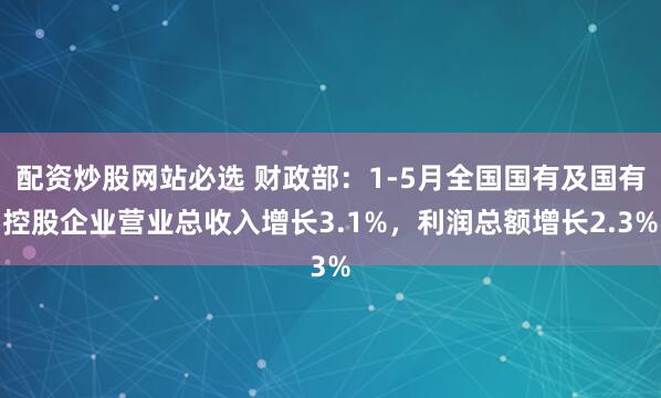 配资炒股网站必选 财政部：1-5月全国国有及国有控股企业营业总收入增长3.1%，利润总额增长2.3%
