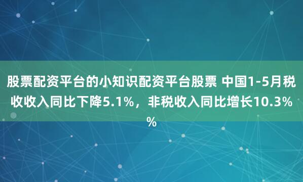 股票配资平台的小知识配资平台股票 中国1-5月税收收入同比下降5.1%，非税收入同比增长10.3%