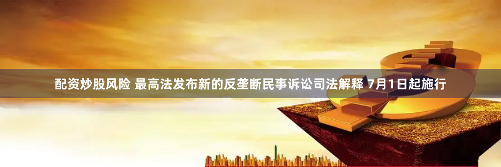 配资炒股风险 最高法发布新的反垄断民事诉讼司法解释 7月1日起施行