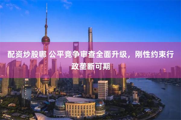 配资炒股哪 公平竞争审查全面升级，刚性约束行政垄断可期