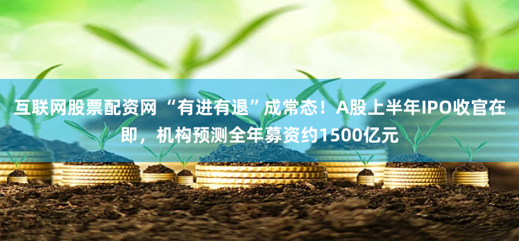 互联网股票配资网 “有进有退”成常态！A股上半年IPO收官在即，机构预测全年募资约1500亿元