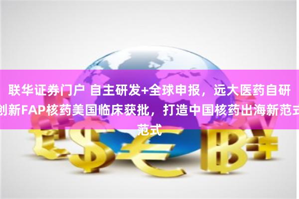 联华证券门户 自主研发+全球申报，远大医药自研创新FAP核药美国临床获批，打造中国核药出海新范式