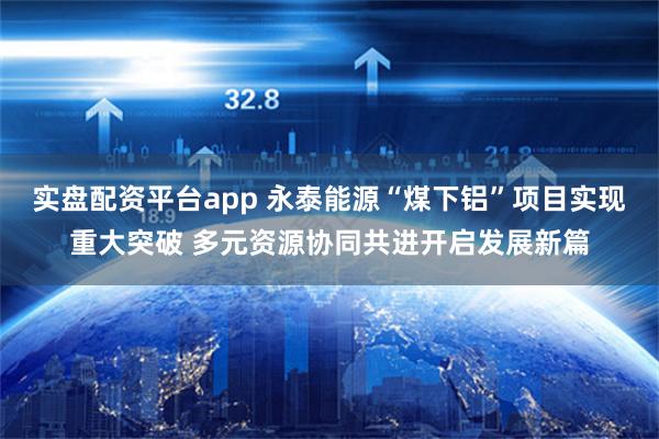 实盘配资平台app 永泰能源“煤下铝”项目实现重大突破 多元资源协同共进开启发展新篇