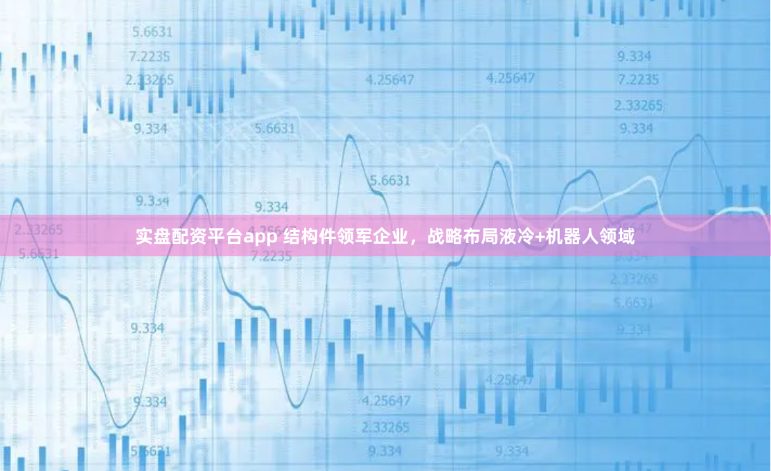 实盘配资平台app 结构件领军企业，战略布局液冷+机器人领域
