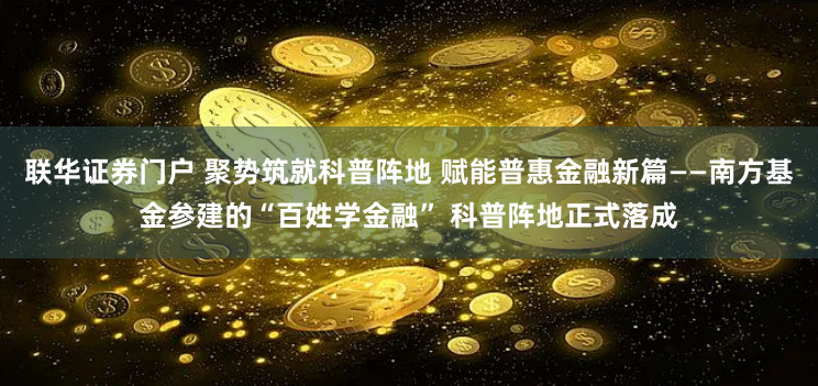 联华证券门户 聚势筑就科普阵地 赋能普惠金融新篇——南方基金参建的“百姓学金融” 科普阵地正式落成