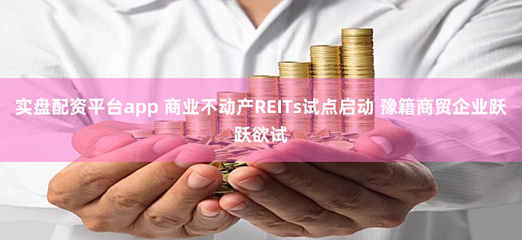 实盘配资平台app 商业不动产REITs试点启动 豫籍商贸企业跃跃欲试