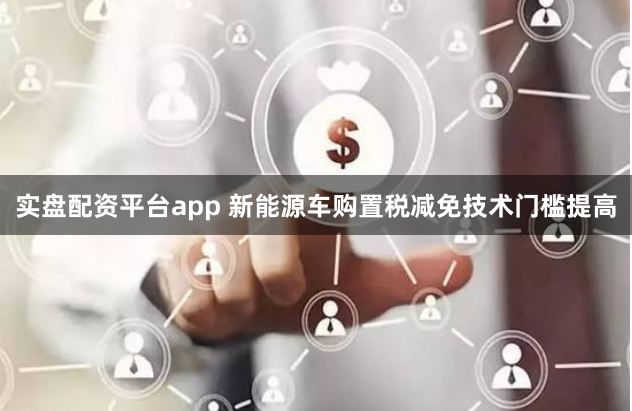 实盘配资平台app 新能源车购置税减免技术门槛提高