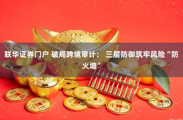 联华证券门户 破局跨境审计： 三层防御筑牢风险“防火墙”