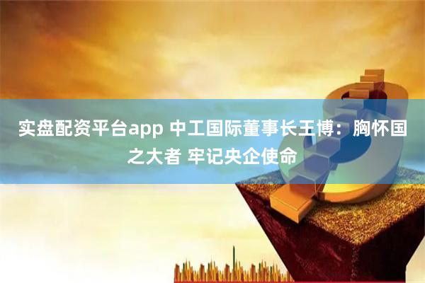 实盘配资平台app 中工国际董事长王博：胸怀国之大者 牢记央企使命