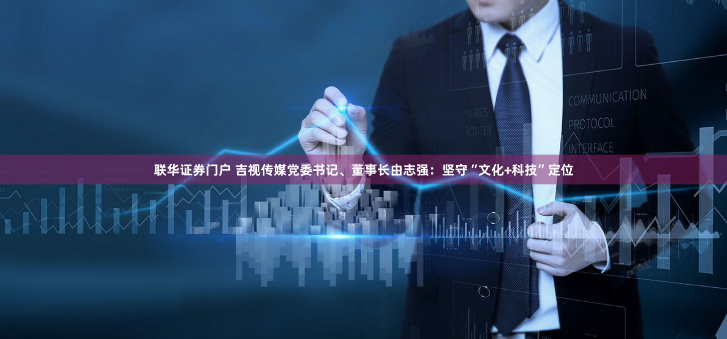 联华证券门户 吉视传媒党委书记、董事长由志强：坚守“文化+科技”定位