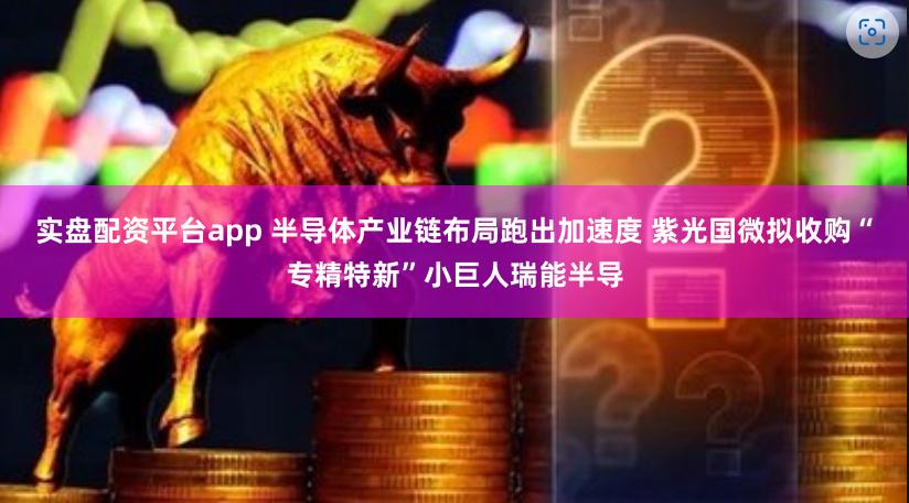 实盘配资平台app 半导体产业链布局跑出加速度 紫光国微拟收购“专精特新”小巨人瑞能半导