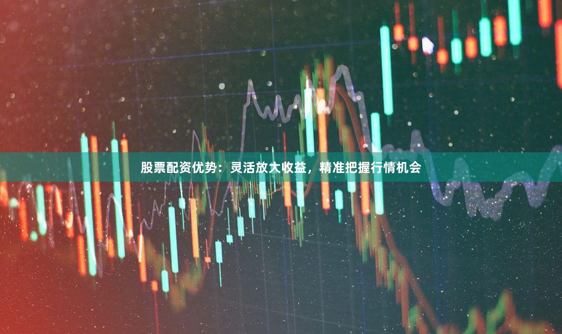 股票配资优势：灵活放大收益，精准把握行情机会